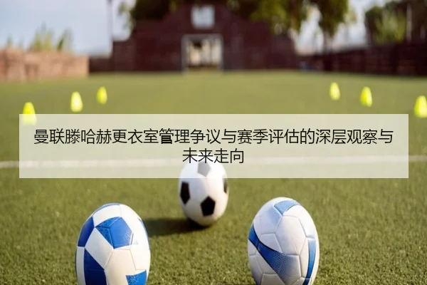 曼联滕哈赫更衣室管理争议与赛季评估的深层观察与未来走向